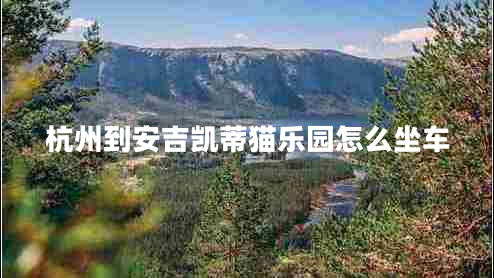 杭州到安吉?jiǎng)P蒂貓樂園怎么坐車 杭州到安吉?jiǎng)P蒂貓樂園怎么坐車