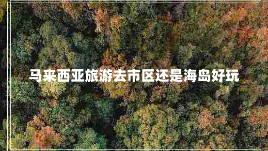 馬來(lái)西亞旅游去市區(qū)還是海島好玩