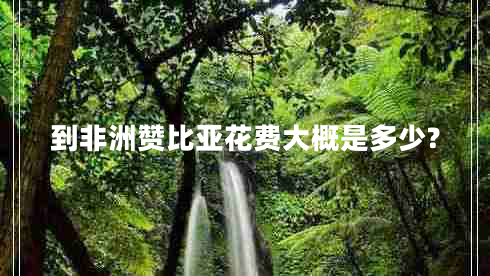 到非洲贊比亞花費(fèi)大概是多少? 到非洲贊比亞花費(fèi)大概是多少?