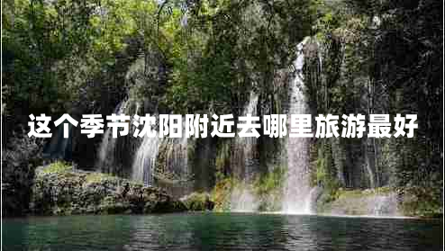 這個(gè)季節(jié)沈陽附近去哪里旅游最好
