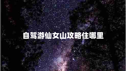 自駕游仙女山攻略住哪里 自駕游仙女山攻略住哪里