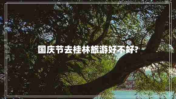 國(guó)慶節(jié)去桂林旅游好不好?