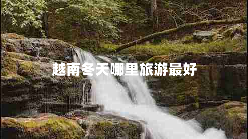 越南冬天哪里旅游最好 越南冬天哪里旅游最好