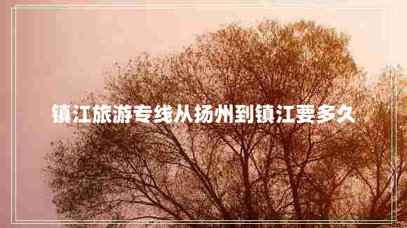 鎮(zhèn)江旅游專線從揚州到鎮(zhèn)江要多久