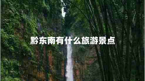黔東南有什么旅游景點(diǎn) 黔東南有什么旅游景點(diǎn)