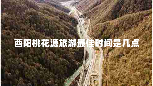 酉陽桃花源旅游最佳時(shí)間是幾點(diǎn)