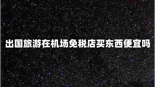 出國旅游在機(jī)場(chǎng)免稅店買東西便宜嗎 出國旅游在機(jī)場(chǎng)免稅店買東西便宜嗎