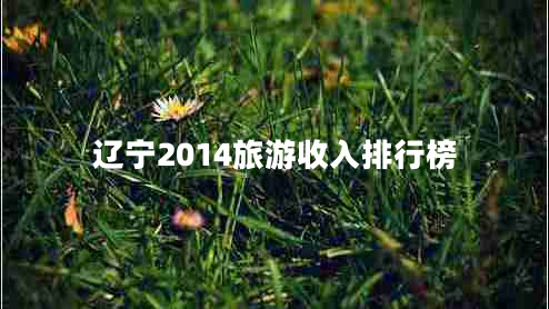 遼寧2014旅游收入排行榜 遼寧2014旅游收入排行榜