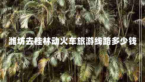 濰坊去桂林動火車旅游線路多少錢 濰坊去桂林動火車旅游線路多少錢