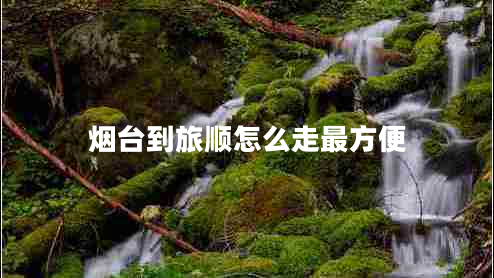 煙臺到旅順怎么走最方便 煙臺到旅順怎么走最方便