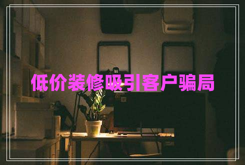 低價(jià)裝修吸引客戶騙局 低價(jià)裝修吸引客戶騙局