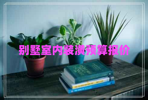 別墅室內(nèi)裝潢預(yù)算報價 別墅室內(nèi)裝潢預(yù)算報價
